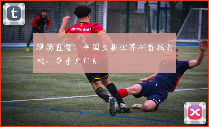 现场直播:中国女排世界杯首战打响,争夺开门红