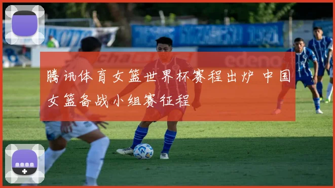 腾讯体育女篮世界杯赛程出炉 中国女篮备战小组赛征程