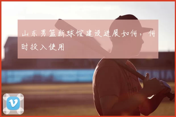 山东男篮新球馆建设进展如何，何时投入使用