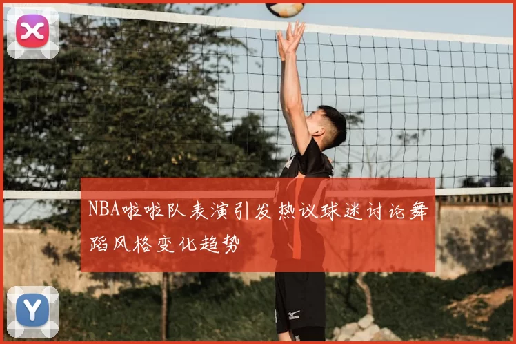 NBA啦啦队表演引发热议球迷讨论舞蹈风格变化趋势