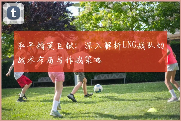 和平精英巨献：深入解析LNG战队的战术布局与作战策略