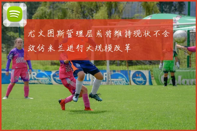 尤文图斯管理层或将维持现状不会效仿米兰进行大规模改革