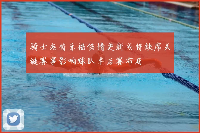 骑士老将乐福伤情更新或将缺席关键赛事影响球队季后赛布局