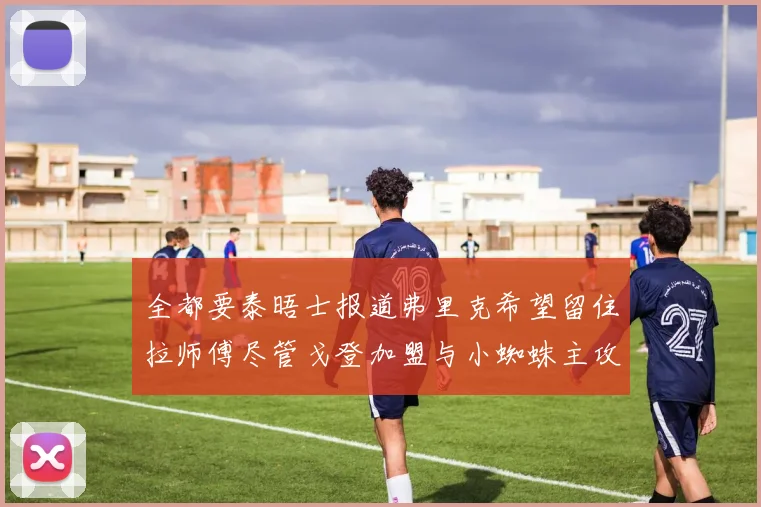 全都要泰晤士报道弗里克希望留住拉师傅尽管戈登加盟与小蜘蛛主攻