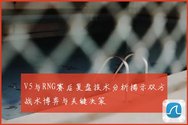 V5与RNG赛后复盘技术分析揭示双方战术博弈与关键决策