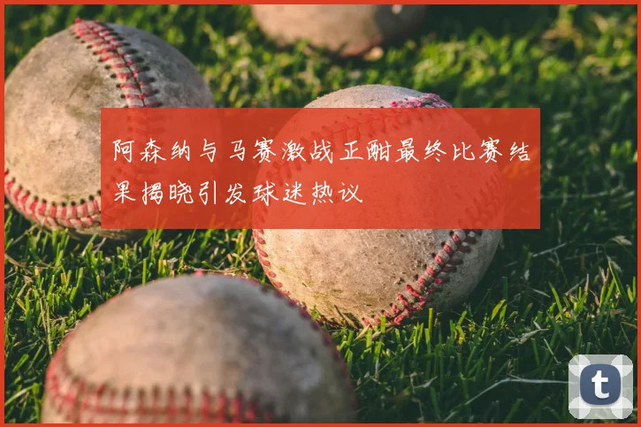 阿森纳与马赛激战正酣最终比赛结果揭晓引发球迷热议
