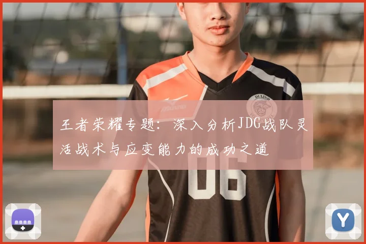 王者荣耀专题：深入分析JDG战队灵活战术与应变能力的成功之道