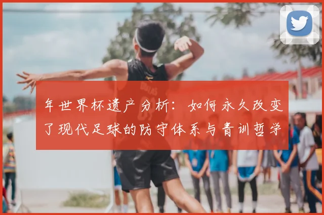 年世界杯遗产分析：如何永久改变了现代足球的防守体系与青训哲学
