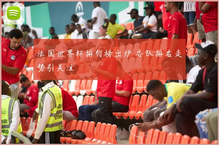 法国世界杯排行榜出炉 各队排名走势引关注