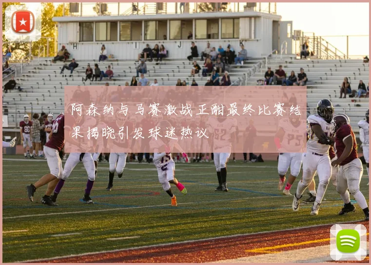 阿森纳与马赛激战正酣最终比赛结果揭晓引发球迷热议