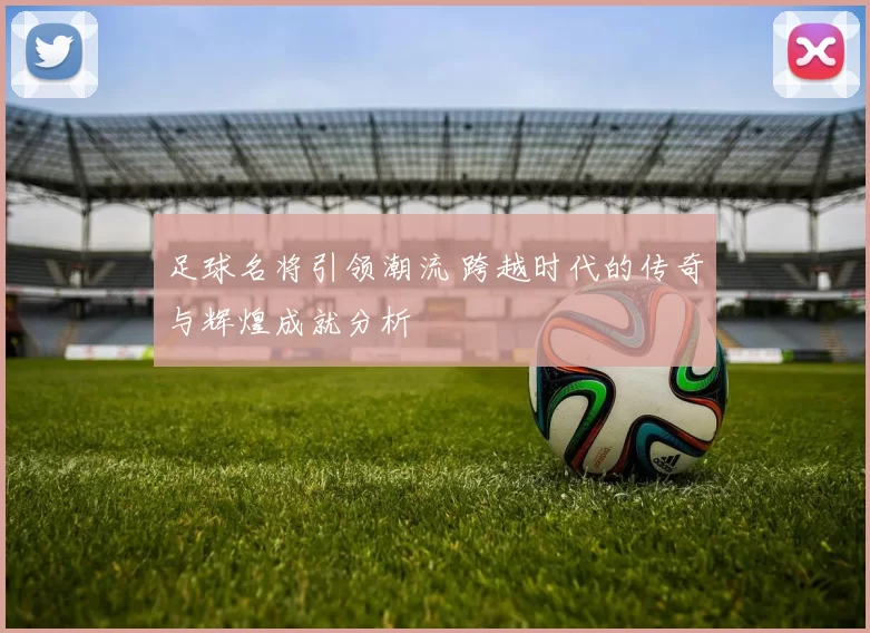 足球名将引领潮流 跨越时代的传奇与辉煌成就分析
