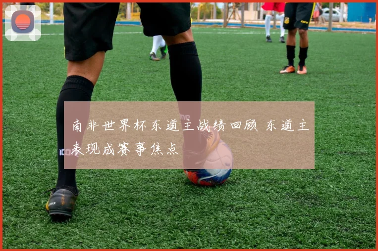南非世界杯东道主战绩回顾 东道主表现成赛事焦点