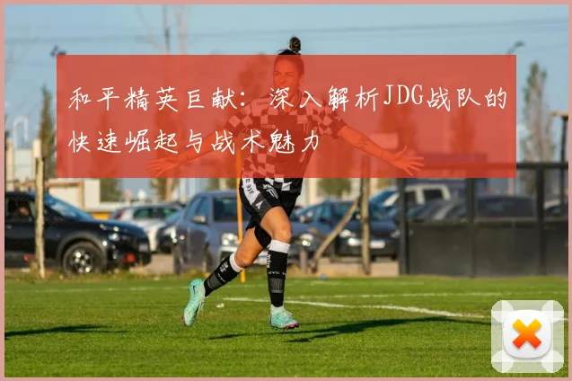 和平精英巨献：深入解析JDG战队的快速崛起与战术魅力