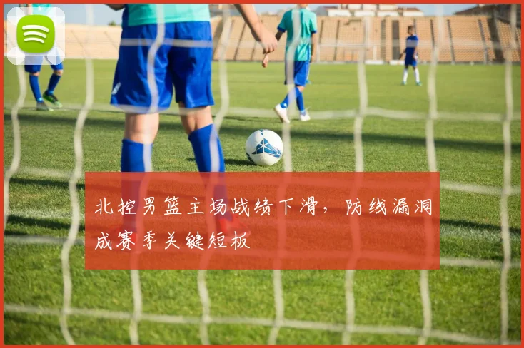 北控男篮主场战绩下滑，防线漏洞成赛季关键短板