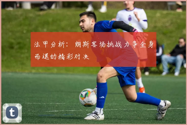 法甲分析：朗斯客场挑战力争全身而退的精彩对决