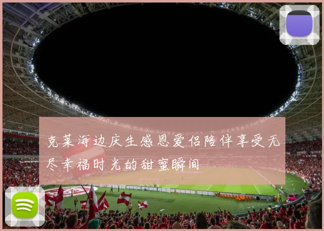 克莱海边庆生感恩爱侣陪伴享受无尽幸福时光的甜蜜瞬间