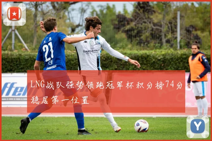 LNG战队强势领跑冠军杯积分榜74分稳居第一位置