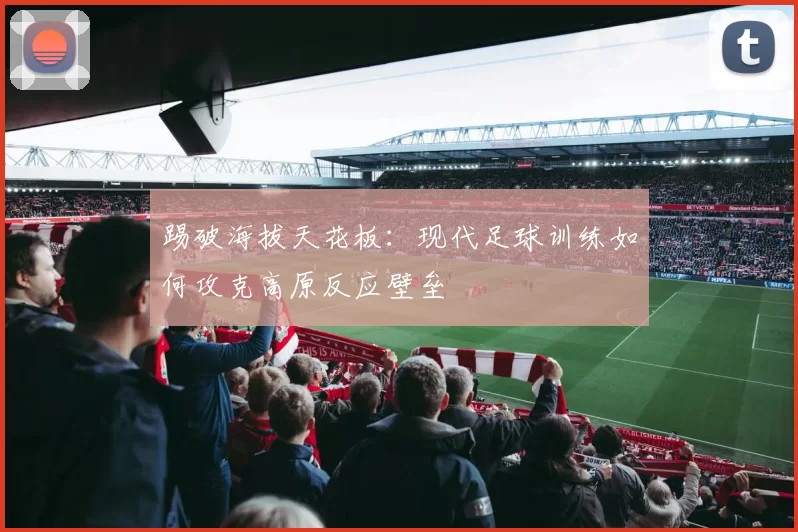 踢破海拔天花板：现代足球训练如何攻克高原反应壁垒